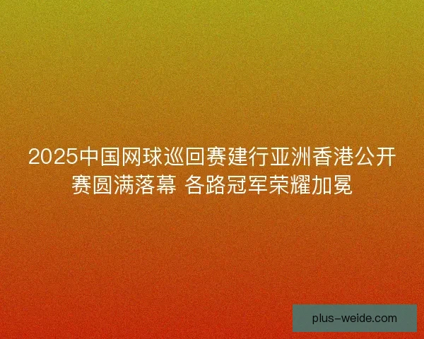 2025中国网球巡回赛建行亚洲香港公开赛圆满落幕 各路冠军荣耀加冕