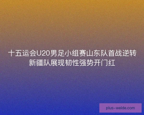 十五运会U20男足小组赛山东队首战逆转新疆队展现韧性强势开门红